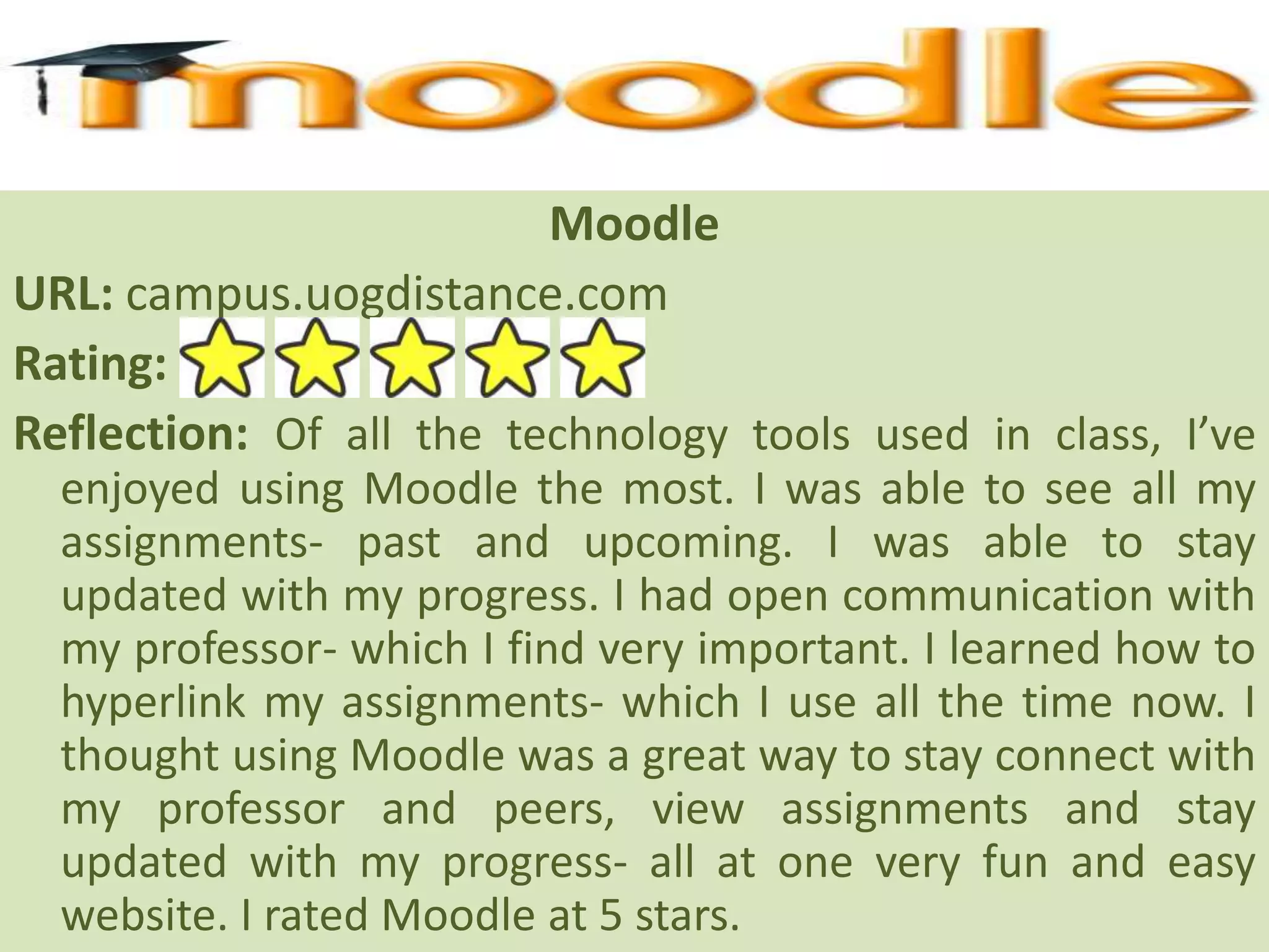 MoodleURL: campus.uogdistance.comRating: Reflection: Of all the technology tools used in class, I’ve enjoyed using Moodle the most. I was able to see all my assignments- past and upcoming. I was able to stay updated with my progress. I had open communication with my professor- which I find very important. I learned how to hyperlink my assignments- which I use all the time now. I thought using Moodle was a great way to stay connect with my professor and peers, view assignments and stay updated with my progress- all at one very fun and easy website. I rated Moodle at 5 stars. 