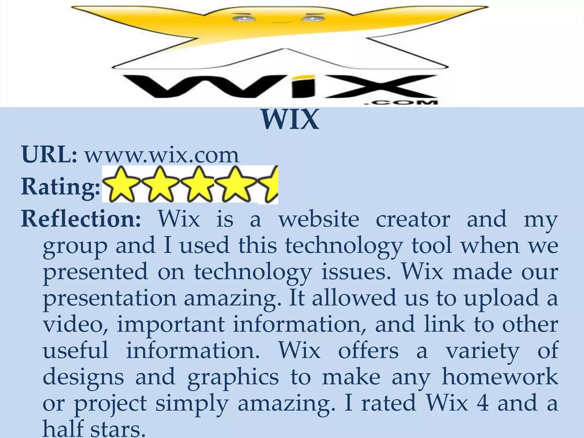 WIXURL: www.wix.comRating: Reflection: Wix is a website creator and my group and I used this technology tool when we presented on technology issues. Wix made our presentation amazing. It allowed us to upload a video, important information, and link to other useful information. Wix offers a variety of designs and graphics to make any homework or project simply amazing. I rated Wix 4 and a half stars. 