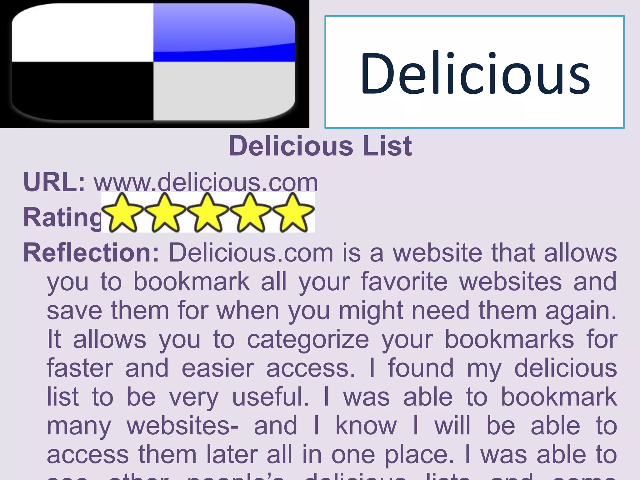 Delicious Delicious ListURL: www.delicious.comRating: Reflection: Delicious.com is a website that allows you to bookmark all your favorite websites and save them for when you might need them again. It allows you to categorize your bookmarks for faster and easier access. I found my delicious list to be very useful. I was able to bookmark many websites- and I know I will be able to access them later all in one place. I was able to see other people’s delicious lists and some websites they bookmarked were very interesting to me. I gave the delicious list 5 stars. 