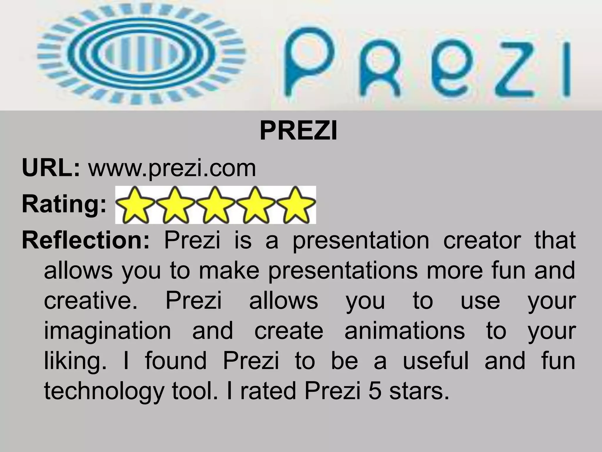 PREZIURL: www.prezi.comRating: Reflection: Prezi is a presentation creator that allows you to make presentations more fun and creative. Prezi allows you to use your imagination and create animations to your liking. I found Prezi to be a useful and fun technology tool. I rated Prezi 5 stars. 
