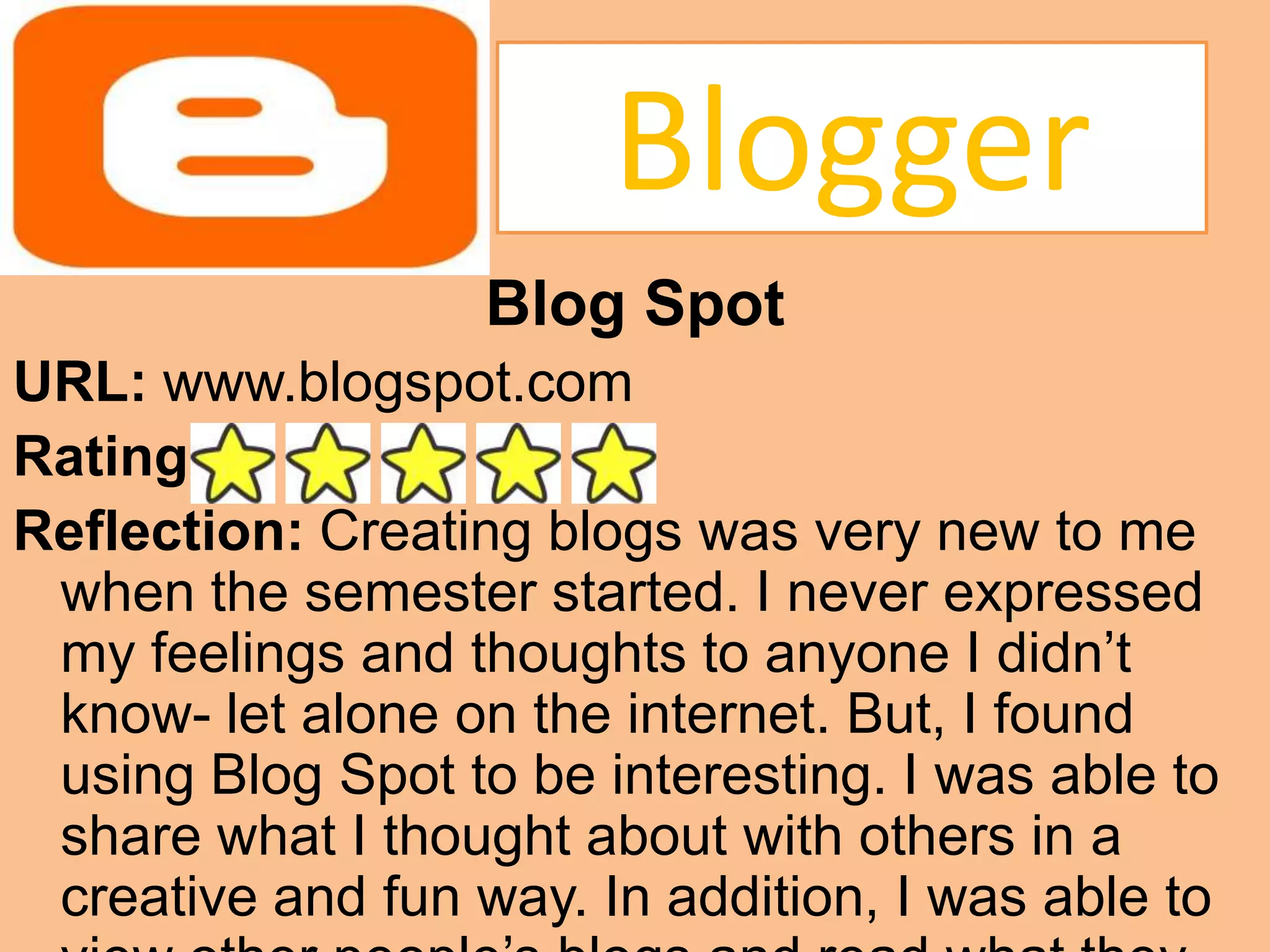 BloggerBlog SpotURL: www.blogspot.comRating: Reflection: Creating blogs was very new to me when the semester started. I never expressed my feelings and thoughts to anyone I didn’t know- let alone on the internet. But, I found using Blog Spot to be interesting. I was able to share what I thought about with others in a creative and fun way. In addition, I was able to view other people’s blogs and read what they had to say. I rated Blog Spot with 5 stars.  