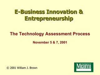 E-Business Innovation & Entrepreneurship The Technology Assessment Process November 5 & 7, 2001 © 2001  William J. Brown 