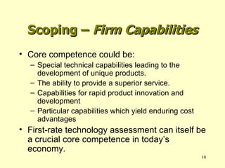 Core competence could be: Special technical capabilities leading to the development of unique products. The ability to provide a superior service. Capabilities for rapid product innovation and development Particular capabilities which yield enduring cost advantages First-rate technology assessment can itself be a crucial core competence in today’s economy. Scoping –  Firm Capabilities 