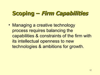 Managing a creative technology process requires balancing the capabilities & constraints of the firm with its intellectual openness to new technologies & ambitions for growth. Scoping –  Firm Capabilities 