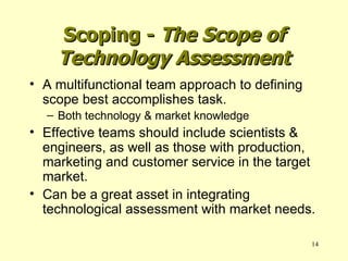 A multifunctional team approach to defining scope best accomplishes task. Both technology & market knowledge Effective teams should include scientists & engineers, as well as those with production, marketing and customer service in the target market. Can be a great asset in integrating technological assessment with market needs. Scoping -  The Scope of Technology Assessment 