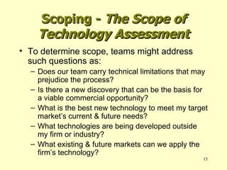 To determine scope, teams might address such questions as: Does our team carry technical limitations that may prejudice the process? Is there a new discovery that can be the basis for a viable commercial opportunity? What is the best new technology to meet my target market’s current & future needs? What technologies are being developed outside my firm or industry? What existing & future markets can we apply the firm’s technology? Scoping -  The Scope of Technology Assessment 