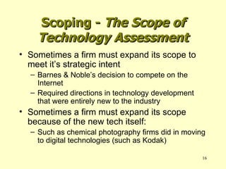 Sometimes a firm must expand its scope to meet it’s strategic intent Barnes & Noble’s decision to compete on the Internet Required directions in technology development that were entirely new to the industry Sometimes a firm must expand its scope because of the new tech itself: Such as chemical photography firms did in moving to digital technologies (such as Kodak) Scoping -  The Scope of Technology Assessment 