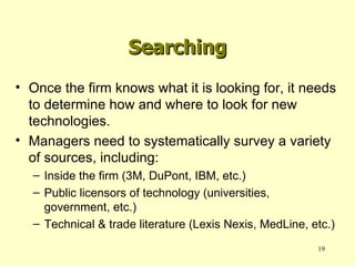 Searching Once the firm knows what it is looking for, it needs to determine how and where to look for new technologies. Managers need to systematically survey a variety of sources, including: Inside the firm (3M, DuPont, IBM, etc.) Public licensors of technology (universities, government, etc.) Technical & trade literature (Lexis Nexis, MedLine, etc.) 