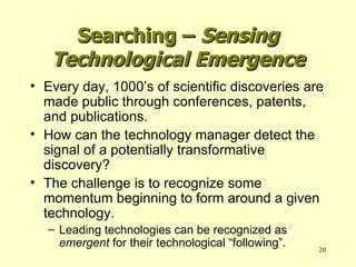 Searching –  Sensing Technological Emergence Every day, 1000’s of scientific discoveries are made public through conferences, patents, and publications. How can the technology manager detect the signal of a potentially transformative discovery? The challenge is to recognize some momentum beginning to form around a given technology. Leading technologies can be recognized as  emergent  for their technological “following”. 