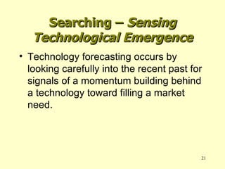 Technology forecasting occurs by looking carefully into the recent past for signals of a momentum building behind a technology toward filling a market need. Searching –  Sensing Technological Emergence 