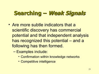 Searching –  Weak Signals Are more subtle indicators that a scientific discovery has commercial potential and that independent analysis has recognized this potential – and a following has then formed. Examples include: Confirmation within knowledge networks Competitive intelligence 