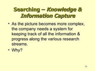 Searching –  Knowledge & Information Capture As the picture becomes more complex, the company needs a system for keeping track of all the information & progress along the various research streams. Why? 