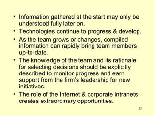 Information gathered at the start may only be understood fully later on. Technologies continue to progress & develop. As the team grows or changes, compiled information can rapidly bring team members up-to-date. The knowledge of the team and its rationale for selecting decisions should be explicitly described to monitor progress and earn support from the firm’s leadership for new initiatives. The role of the Internet & corporate intranets creates extraordinary opportunities. 