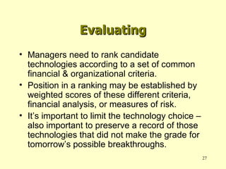Managers need to rank candidate technologies according to a set of common financial & organizational criteria. Position in a ranking may be established by weighted scores of these different criteria, financial analysis, or measures of risk. It’s important to limit the technology choice – also important to preserve a record of those technologies that did not make the grade for tomorrow’s possible breakthroughs. Evaluating 