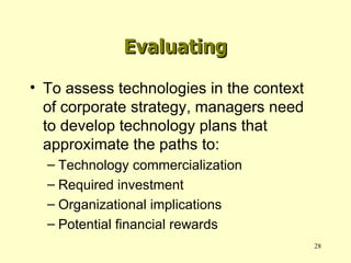 To assess technologies in the context of corporate strategy, managers need to develop technology plans that approximate the paths to: Technology commercialization Required investment Organizational implications Potential financial rewards Evaluating 