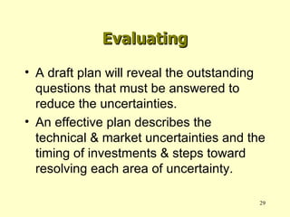 A draft plan will reveal the outstanding questions that must be answered to reduce the uncertainties. An effective plan describes the technical & market uncertainties and the timing of investments & steps toward resolving each area of uncertainty. Evaluating 
