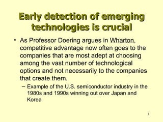 Early detection of emerging technologies is crucial As Professor Doering argues in  Wharton , competitive advantage now often goes to the companies that are most adept at choosing among the vast number of technological options and not necessarily to the companies that create them. Example of the U.S. semiconductor industry in the 1980s and 1990s winning out over Japan and Korea 