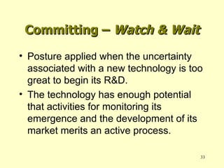 Committing –  Watch & Wait Posture applied when the uncertainty associated with a new technology is too great to begin its R&D. The technology has enough potential that activities for monitoring its emergence and the development of its market merits an active process. 