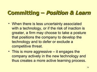 Committing –  Position & Learn When there is less uncertainty associated with a technology, or if the risk of inaction is greater, a firm may choose to take a posture that positions the company to develop the technology and to defer or exclude a competitive threat. This is more aggressive – it engages the company actively in the new technology and thus creates a more active learning process. 