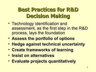 Best Practices for R&D Decision Making Technology identification and assessment, as the first step in the R&D process, lays the foundation Assess the portfolio of options Hedge against technical uncertainty Create frameworks of learning Insist on alternatives Evaluate projects quantitatively 