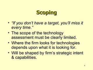 Scoping “ If you don’t have a target, you’ll miss it every time.” The scope of the technology assessment must be clearly limited. Where the firm looks for technologies depends upon what it is looking for. Will be shaped by firm’s strategic intent & capabilities. 