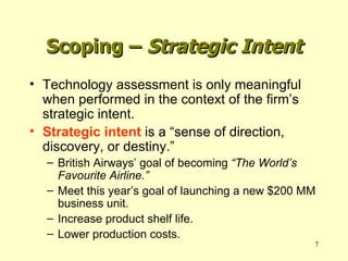 Scoping –  Strategic Intent Technology assessment is only meaningful when performed in the context of the firm’s strategic intent. Strategic intent  is a “sense of direction, discovery, or destiny.” British Airways’ goal of becoming  “The World’s Favourite Airline.” Meet this year’s goal of launching a new $200 MM business unit. Increase product shelf life. Lower production costs. 
