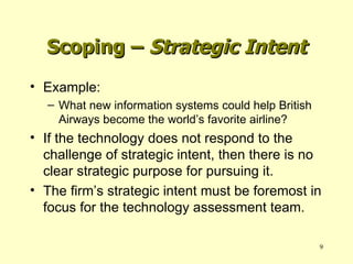 Example: What new information systems could help British Airways become the world’s favorite airline? If the technology does not respond to the challenge of strategic intent, then there is no clear strategic purpose for pursuing it. The firm’s strategic intent must be foremost in focus for the technology assessment team. Scoping –  Strategic Intent 