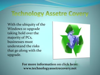 With the ubiquity of the
Windows 10 upgrade
taking hold over the
majority of PCs,
businesses must
understand the risks
that go along with the
upgrade.
For more information on click here:
www.technologyassetrecovery.net
 