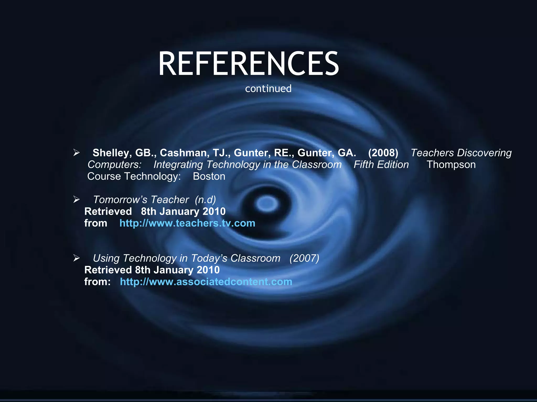 REFERENCES  continued Shelley, GB., Cashman, TJ., Gunter, RE., Gunter, GA.  (2008)  Teachers Discovering Computers:  Integrating Technology in the Classroom  Fifth Edition  Thompson  Course Technology:  Boston Tomorrow’s Teacher  (n.d) Retrieved  8th January 2010 from  http://www.teachers.tv.com Using Technology in Today’s Classroom  (2007) Retrieved 8th January 2010 from:  http://www.associatedcontent.com 