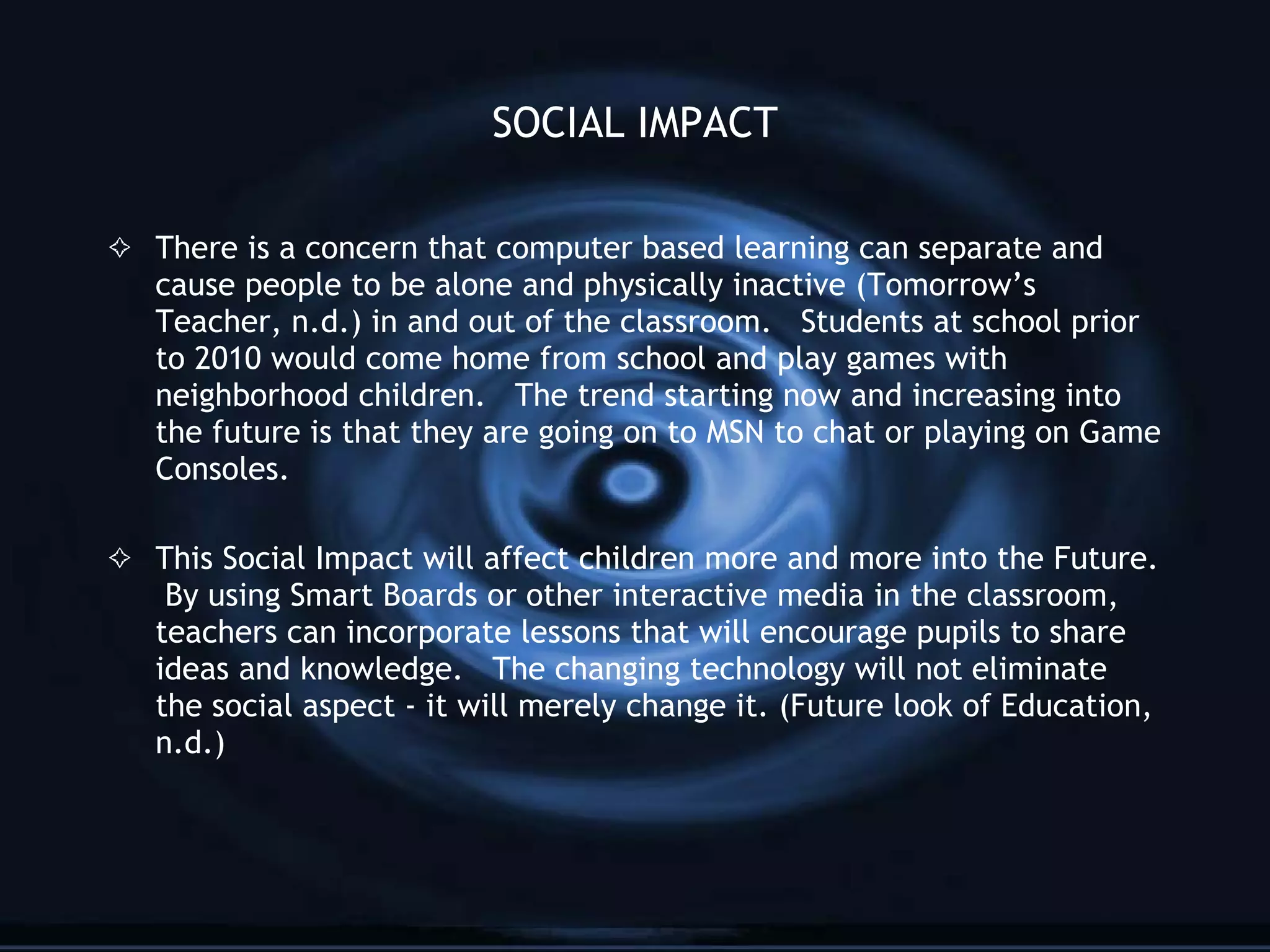 SOCIAL IMPACT There is a concern that computer based learning can separate and cause people to be alone and physically inactive (Tomorrow’s Teacher, n.d.) in and out of the classroom.  Students at school prior to 2010 would come home from school and play games with neighborhood children.  The trend starting now and increasing into the future is that they are going on to MSN to chat or playing on Game Consoles.  This Social Impact will affect children more and more into the Future.  By using Smart Boards or other interactive media in the classroom, teachers can incorporate lessons that will encourage pupils to share ideas and knowledge.  The changing technology will not eliminate the social aspect - it will merely change it. (Future look of Education, n.d.) 