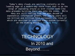 Today’s data clouds are swirling violently on the leading edge of a modern-day storm front that is on the verge of exploding around us with cluster bomb-like data grenades bursting their way onto the scene.  While many are still reeling from the past decade of exponential information growth, the coming years will see billion and trillion fold increases, the likes of which are destined to overload every system currently on the drawing board. -  Thomas Frey TECHNOLOGY In 2010 and Beyond……. 