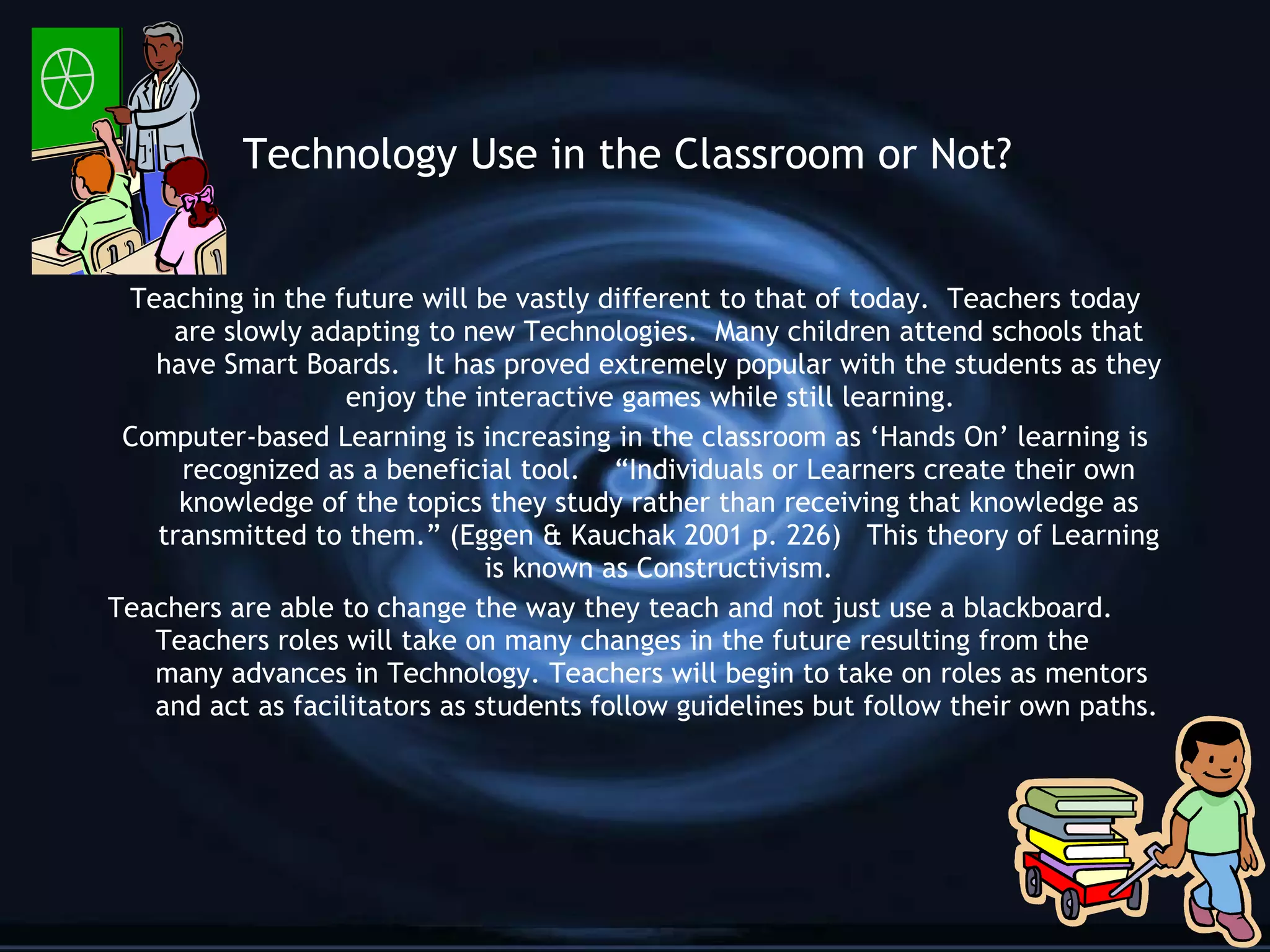 Technology Use in the Classroom or Not? Teaching in the future will be vastly different to that of today.  Teachers today are slowly adapting to new Technologies.  Many children attend schools that have Smart Boards.  It has proved extremely popular with the students as they enjoy the interactive games while still learning.  Computer-based Learning is increasing in the classroom as ‘Hands On’ learning is recognized as a beneficial tool.  “Individuals or Learners create their own knowledge of the topics they study rather than receiving that knowledge as transmitted to them.” (Eggen & Kauchak 2001 p. 226)  This theory of Learning is known as Constructivism. Teachers are able to change the way they teach and not just use a blackboard.  Teachers roles will take on many changes in the future resulting from the many advances in Technology. Teachers will begin to take on roles as mentors and act as facilitators as students follow guidelines but follow their own paths. 