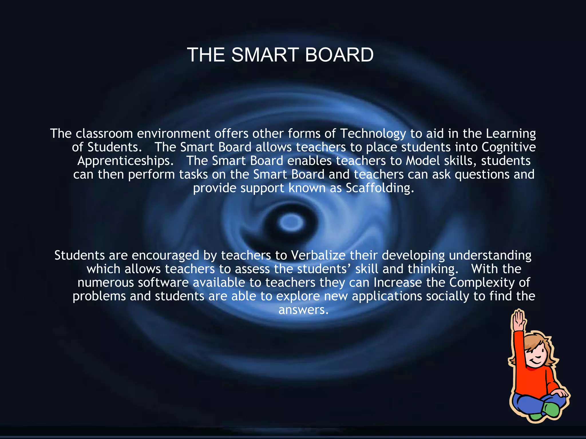The classroom environment offers other forms of Technology to aid in the Learning of Students.  The Smart Board allows teachers to place students into Cognitive Apprenticeships.  The Smart Board enables teachers to Model skills, students can then perform tasks on the Smart Board and teachers can ask questions and provide support known as Scaffolding. Students are encouraged by teachers to Verbalize their developing understanding which allows teachers to assess the students’ skill and thinking.  With the numerous software available to teachers they can Increase the Complexity of problems and students are able to explore new applications socially to find the answers. THE SMART BOARD 