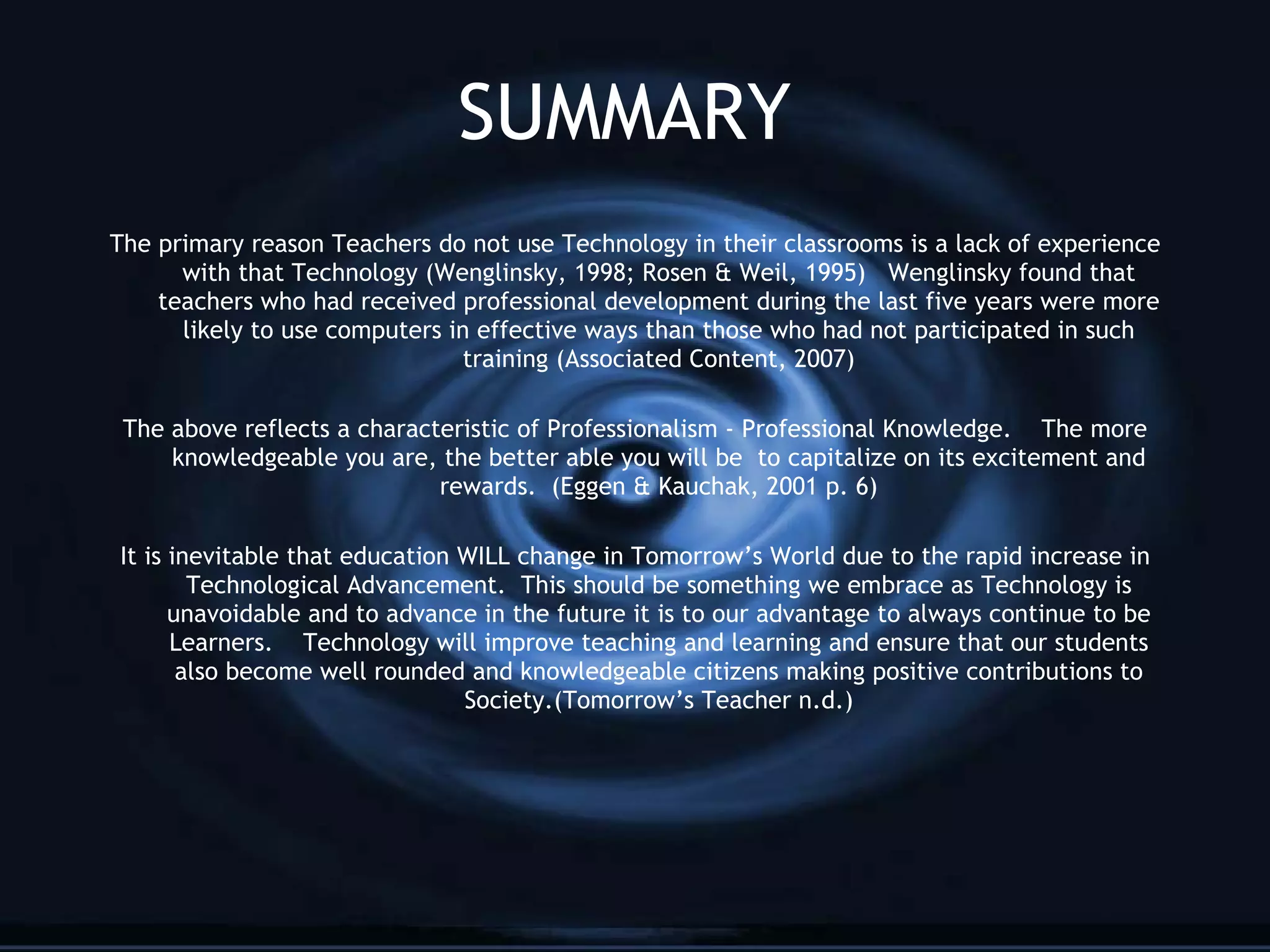 SUMMARY The primary reason Teachers do not use Technology in their classrooms is a lack of experience with that Technology (Wenglinsky, 1998; Rosen & Weil, 1995)  Wenglinsky found that teachers who had received professional development during the last five years were more likely to use computers in effective ways than those who had not participated in such training (Associated Content,   2007) The above reflects a characteristic of Professionalism - Professional Knowledge.  The more knowledgeable you are, the better able you will be  to capitalize on its excitement and rewards.  (Eggen & Kauchak, 2001 p. 6) It is inevitable that education WILL change in Tomorrow’s World due to the rapid increase in Technological Advancement.  This should be something we embrace as Technology is unavoidable and to advance in the future it is to our advantage to always continue to be Learners.  Technology will improve teaching and learning and ensure that our students also become well rounded and knowledgeable citizens making positive contributions to Society.(Tomorrow’s Teacher n.d.) 