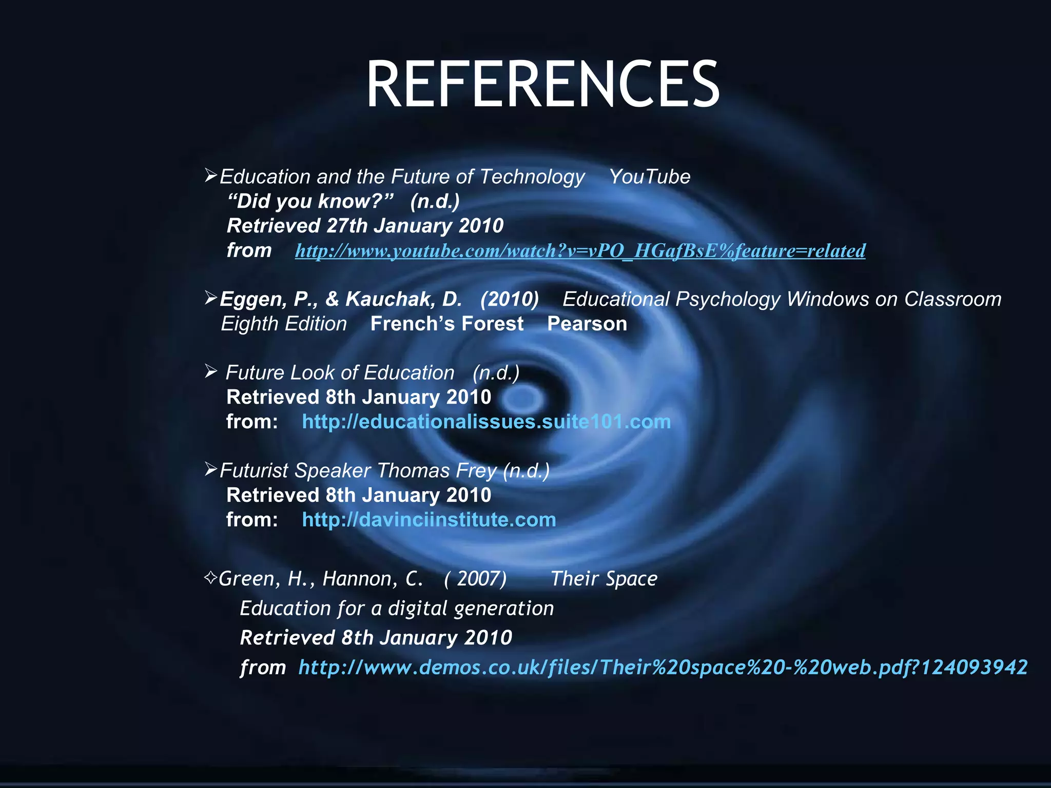 REFERENCES Education and the Future of Technology  YouTube “ Did you know?”  (n.d.) Retrieved 27th January 2010  from  http://www. youtube .com/watch? v=vPO_HGafBsE %feature=related Eggen, P., & Kauchak, D.  (2010)   Educational Psychology Windows on Classroom  Eighth Edition  French’s Forest  Pearson Future Look of Education  (n.d.) Retrieved 8th January 2010 from:  http://educationalissues.suite101.com Futurist Speaker Thomas Frey (n.d.) Retrieved 8th January 2010 from:  http://davinciinstitute.com Green, H., Hannon, C.  ( 2007)  Their Space Education for a digital generation Retrieved 8th January 2010 from  http://www.demos.co.uk/files/Their%20space%20-%20web.pdf?124093942 