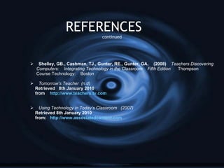 REFERENCES  continued Shelley, GB., Cashman, TJ., Gunter, RE., Gunter, GA.  (2008)  Teachers Discovering Computers:  Integrating Technology in the Classroom  Fifth Edition  Thompson  Course Technology:  Boston Tomorrow’s Teacher  (n.d) Retrieved  8th January 2010 from  http://www.teachers.tv.com Using Technology in Today’s Classroom  (2007) Retrieved 8th January 2010 from:  http://www.associatedcontent.com 