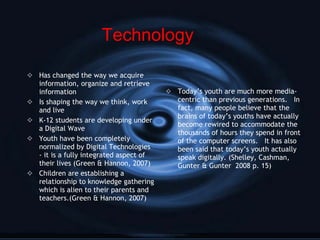 Has changed the way we acquire information, organize and retrieve information Is shaping the way we think, work and live K-12 students are developing under a Digital Wave Youth have been completely normalized by Digital Technologies - it is a fully integrated aspect of their lives (Green & Hannon, 2007) Children are establishing a relationship to knowledge gathering which is alien to their parents and teachers.(Green & Hannon, 2007) Today’s youth are much more media-centric than previous generations.  In fact, many people believe that the brains of today’s youths have actually become rewired to accommodate the thousands of hours they spend in front of the computer screens.  It has also been said that today’s youth actually speak digitally. (Shelley, Cashman, Gunter & Gunter  2008 p. 15) Technology 