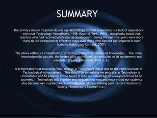 SUMMARY The primary reason Teachers do not use Technology in their classrooms is a lack of experience with that Technology (Wenglinsky, 1998; Rosen & Weil, 1995)  Wenglinsky found that teachers who had received professional development during the last five years were more likely to use computers in effective ways than those who had not participated in such training (Associated Content,   2007) The above reflects a characteristic of Professionalism - Professional Knowledge.  The more knowledgeable you are, the better able you will be  to capitalize on its excitement and rewards.  (Eggen & Kauchak, 2001 p. 6) It is inevitable that education WILL change in Tomorrow’s World due to the rapid increase in Technological Advancement.  This should be something we embrace as Technology is unavoidable and to advance in the future it is to our advantage to always continue to be Learners.  Technology will improve teaching and learning and ensure that our students also become well rounded and knowledgeable citizens making positive contributions to Society.(Tomorrow’s Teacher n.d.) 