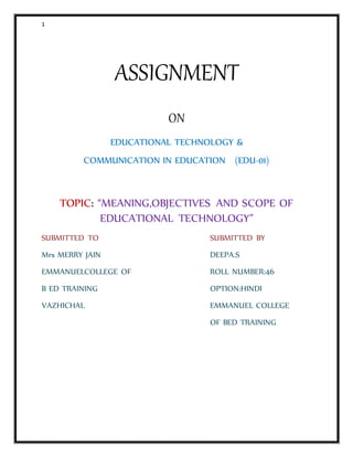 1
ASSIGNMENT
ON
EDUCATIONAL TECHNOLOGY &
COMMUNICATION IN EDUCATION (EDU-01)
TOPIC: “MEANING,OBJECTIVES AND SCOPE OF
EDUCATIONAL TECHNOLOGY”
SUBMITTED TO SUBMITTED BY
Mrs MERRY JAIN DEEPA.S
EMMANUELCOLLEGE OF ROLL NUMBER:46
B ED TRAINING OPTION:HINDI
VAZHICHAL EMMANUEL COLLEGE
OF BED TRAINING
 