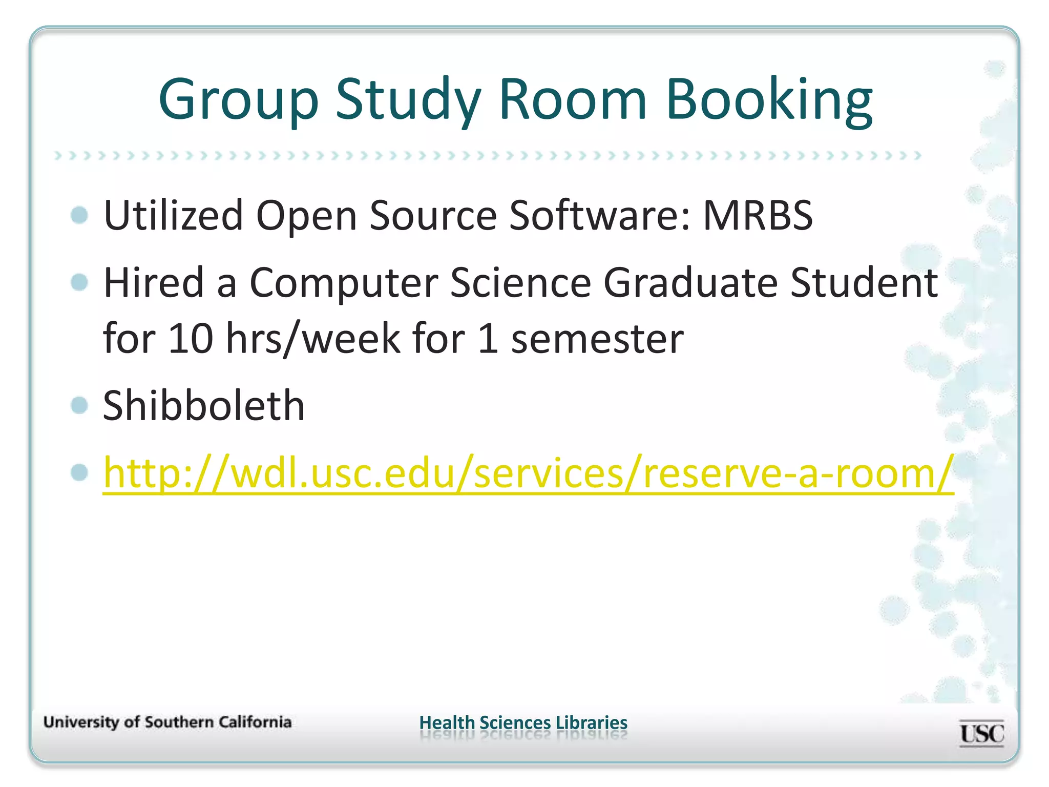 Group Study Room Booking
Utilized Open Source Software: MRBS
Hired a Computer Science Graduate Student
for 10 hrs/week for 1 semester
Shibboleth
http://wdl.usc.edu/services/reserve-a-room/




               Health Sciences Libraries
 