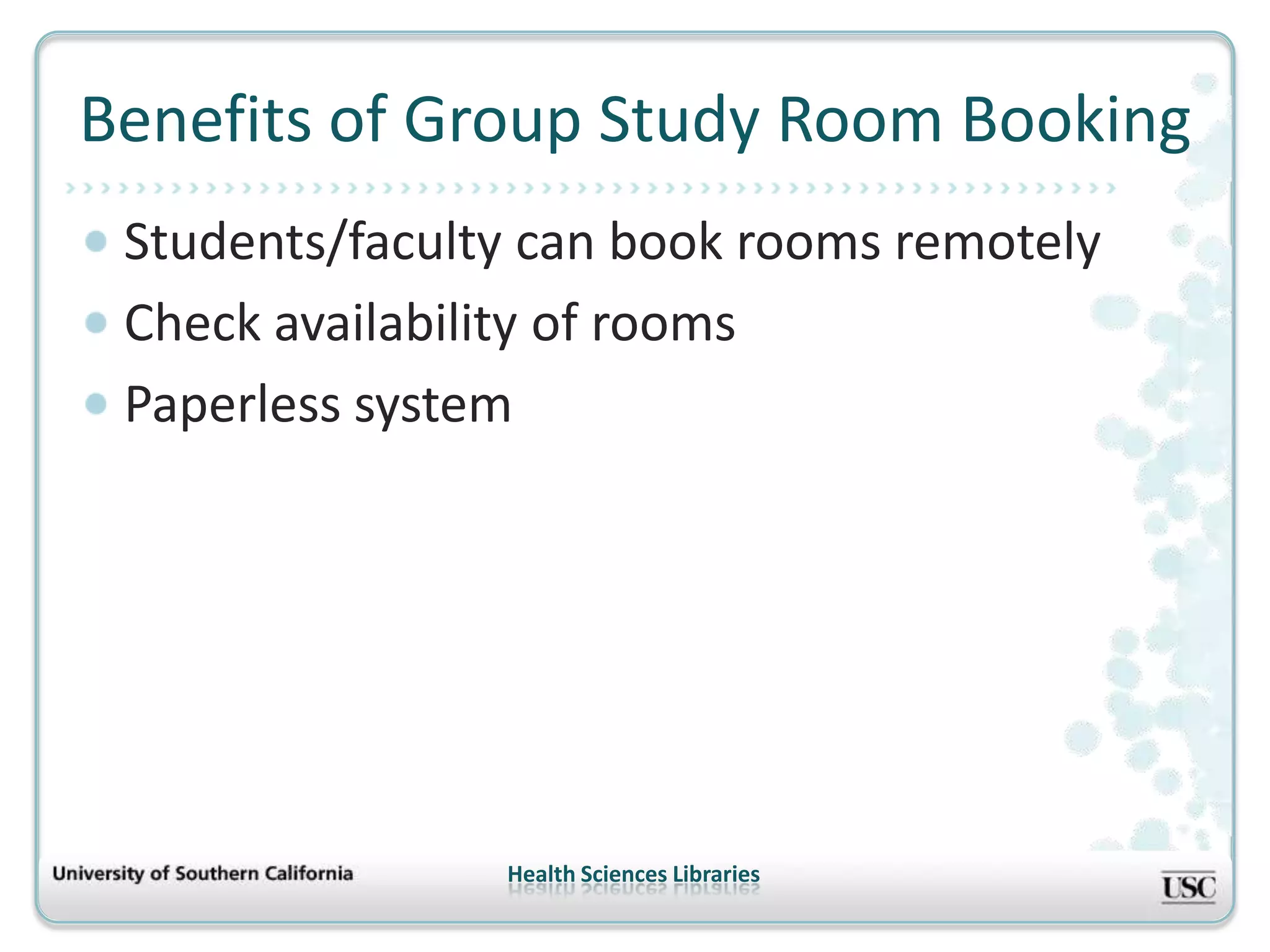 Benefits of Group Study Room Booking
 Students/faculty can book rooms remotely
 Check availability of rooms
 Paperless system




                Health Sciences Libraries
 