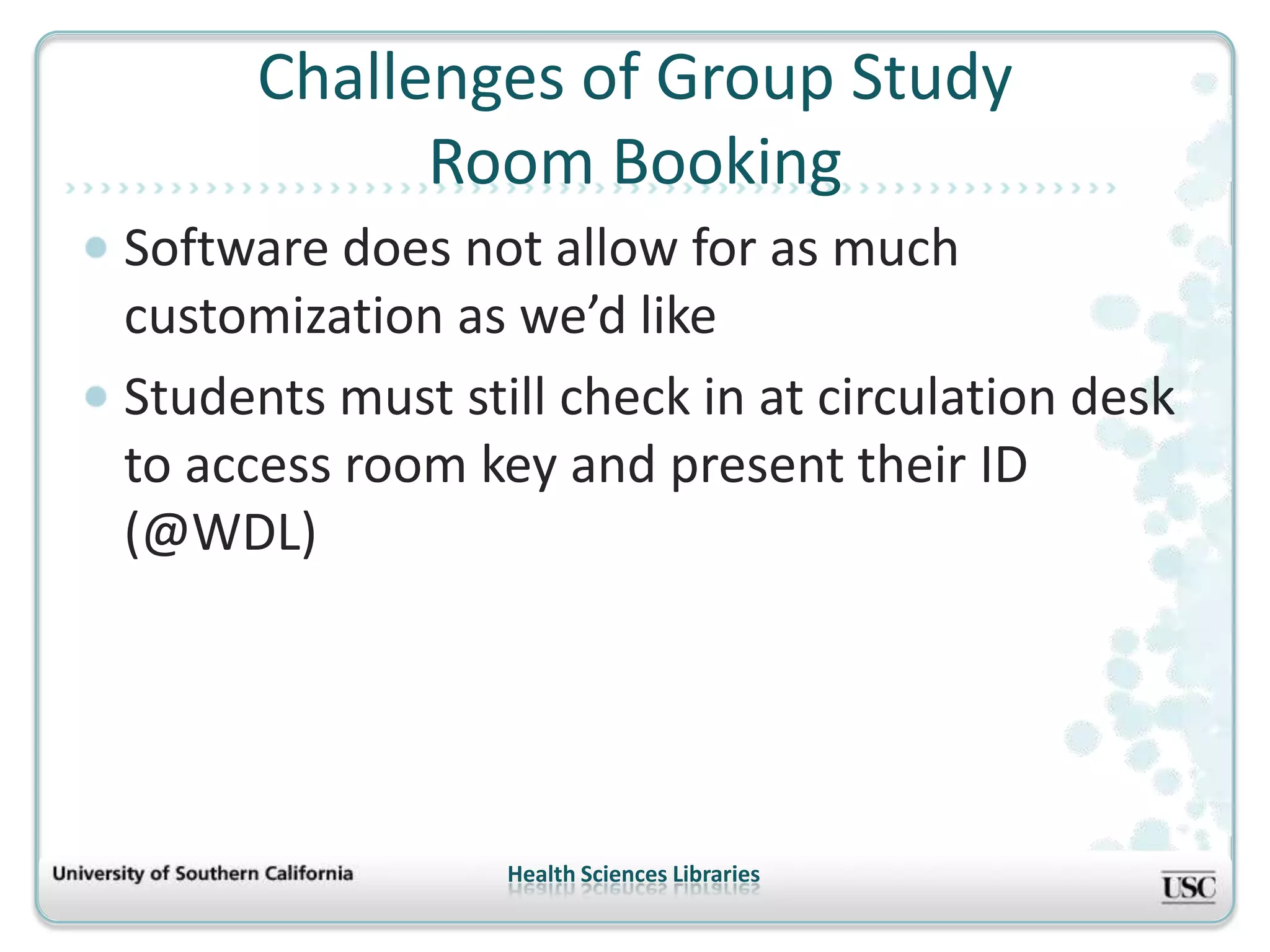 Challenges of Group Study
            Room Booking
Software does not allow for as much
customization as we’d like
Students must still check in at circulation desk
to access room key and present their ID
(@WDL)




                 Health Sciences Libraries
 
