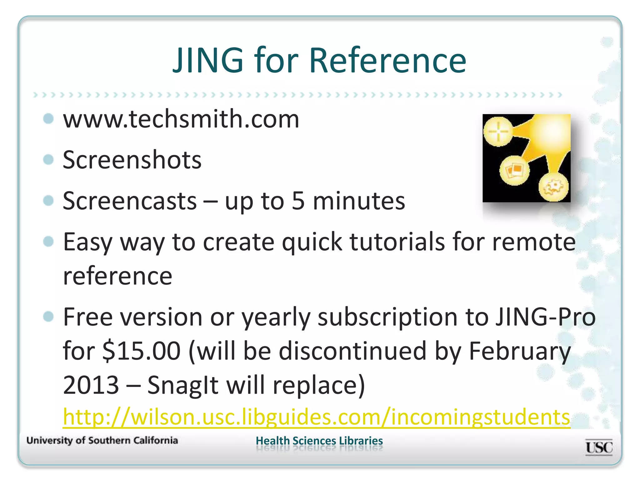 JING for Reference
www.techsmith.com
Screenshots
Screencasts – up to 5 minutes
Easy way to create quick tutorials for remote
reference
Free version or yearly subscription to JING-Pro
for $15.00 (will be discontinued by February
2013 – SnagIt will replace)
http://wilson.usc.libguides.com/incomingstudents
                  Health Sciences Libraries
 