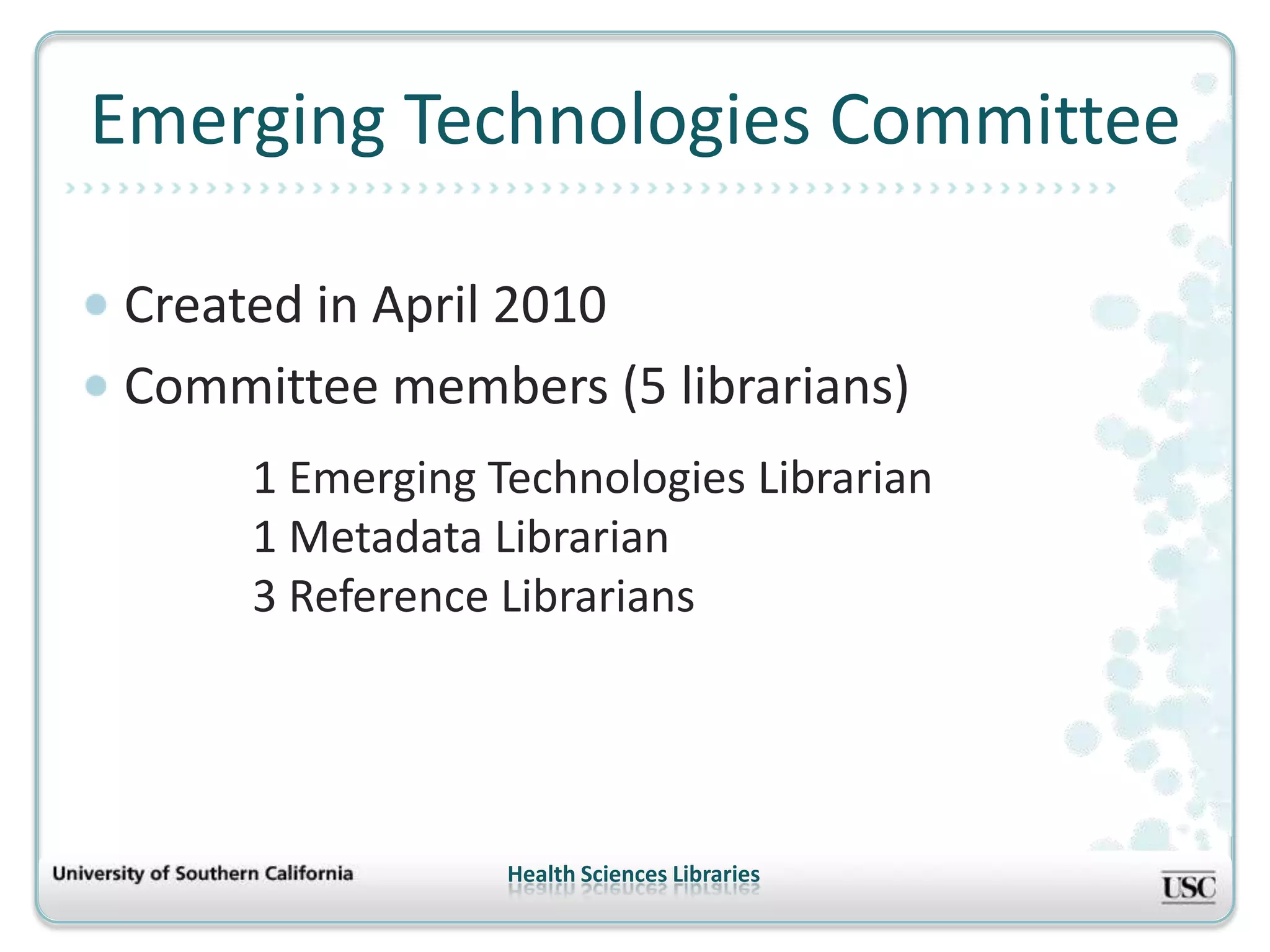 Emerging Technologies Committee

Created in April 2010
Committee members (5 librarians)
     1 Emerging Technologies Librarian
     1 Metadata Librarian
     3 Reference Librarians




                 Health Sciences Libraries
 