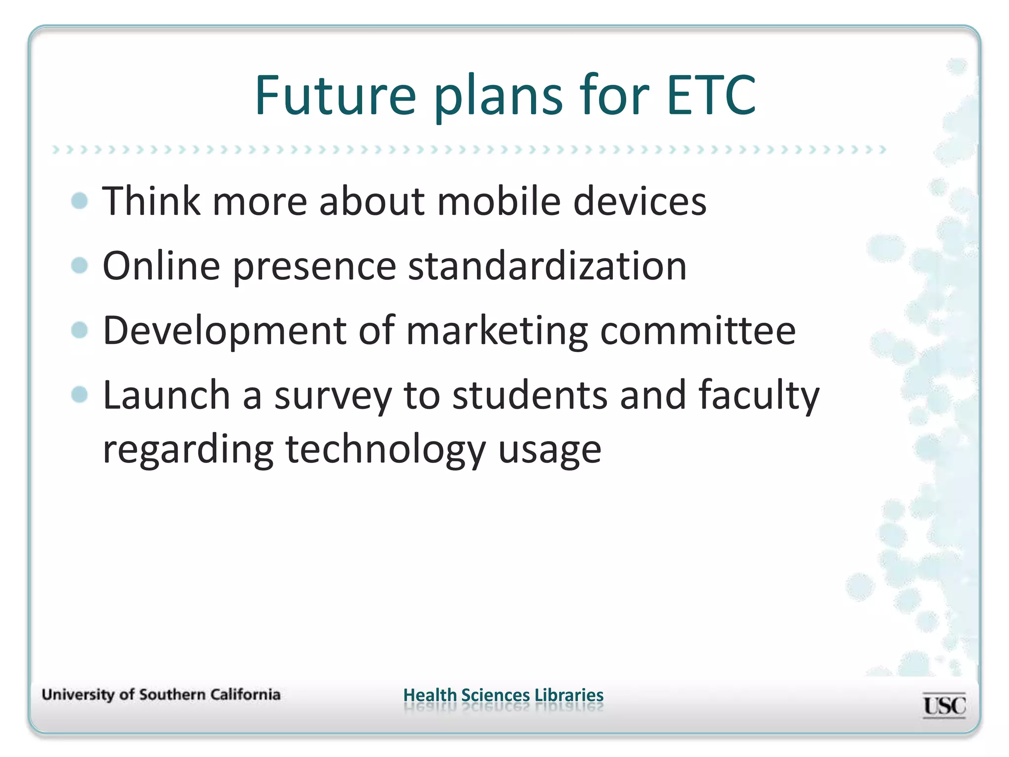 Future plans for ETC
Think more about mobile devices
Online presence standardization
Development of marketing committee
Launch a survey to students and faculty
regarding technology usage




                Health Sciences Libraries
 