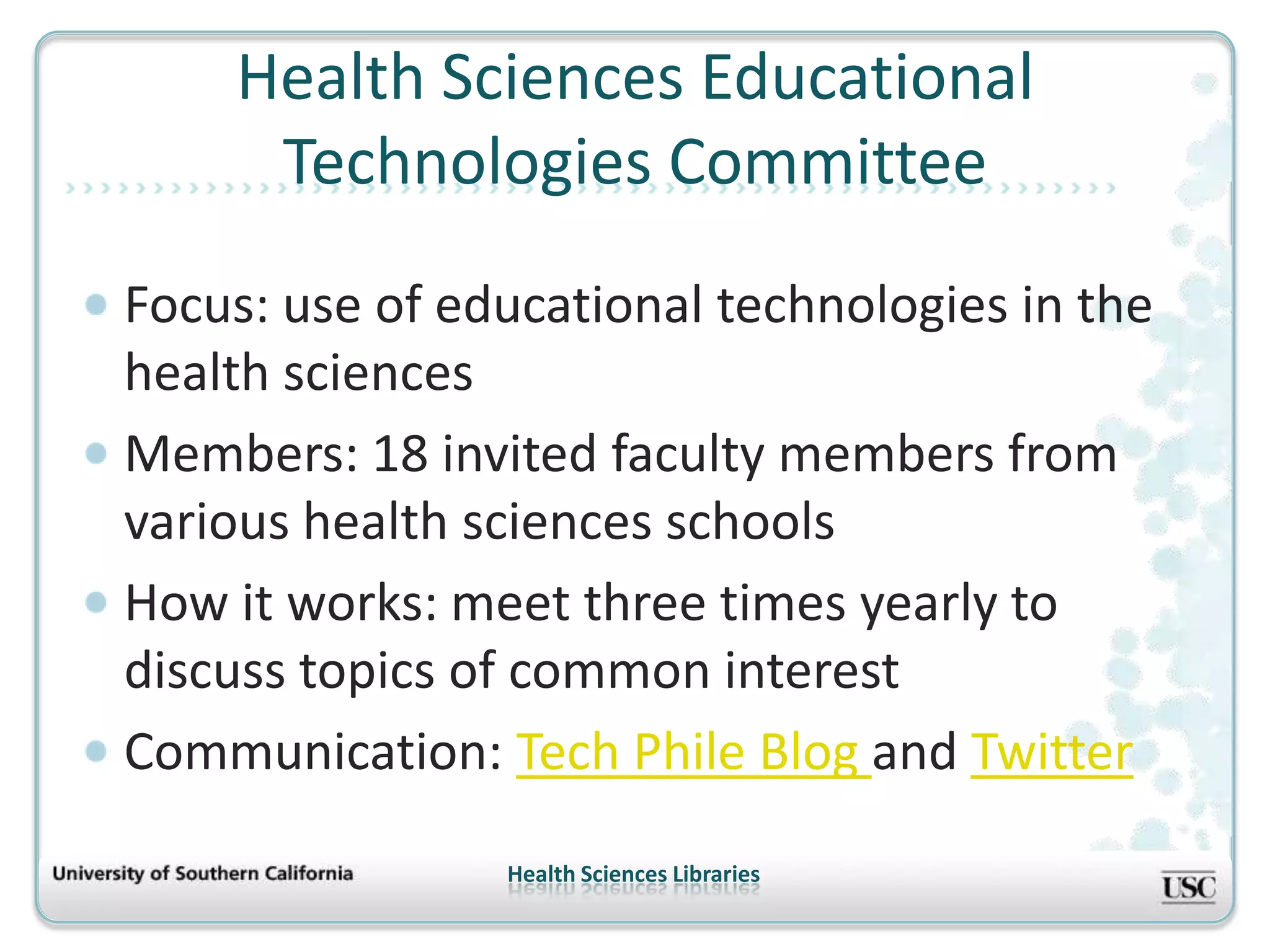 Health Sciences Educational
     Technologies Committee
Focus: use of educational technologies in the
health sciences
Members: 18 invited faculty members from
various health sciences schools
How it works: meet three times yearly to
discuss topics of common interest
Communication: Tech Phile Blog and Twitter
                Health Sciences Libraries
 