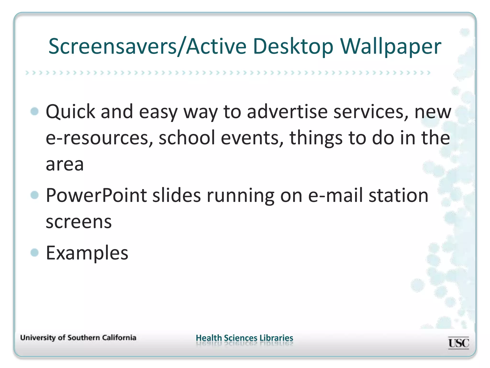 Screensavers/Active Desktop Wallpaper

Quick and easy way to advertise services, new
e-resources, school events, things to do in the
area
PowerPoint slides running on e-mail station
screens
Examples


                 Health Sciences Libraries
 