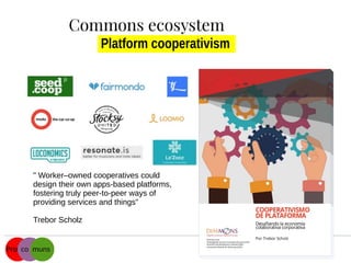 Platform cooperativism
" Worker–owned cooperatives could
design their own apps-based platforms,
fostering truly peer-to-peer ways of
providing services and things"
Trebor Scholz