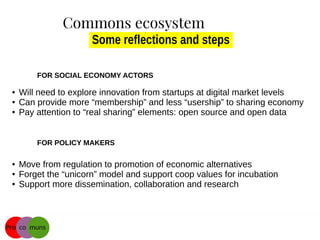 Some reflections and steps
FOR SOCIAL ECONOMY ACTORS
● Will need to explore innovation from startups at digital market levels
● Can provide more “membership” and less “usership” to sharing economy
● Pay attention to “real sharing” elements: open source and open data
FOR POLICY MAKERS
● Move from regulation to promotion of economic alternatives
● Forget the “unicorn” model and support coop values for incubation
● Support more dissemination, collaboration and research