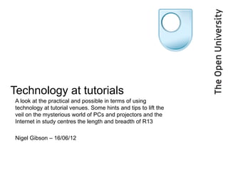 Technology at tutorials
A look at the practical and possible in terms of using
technology at tutorial venues. Some hints and tips to lift the
veil on the mysterious world of PCs and projectors and the
Internet in study centres the length and breadth of R13

Nigel Gibson – 16/06/12
 